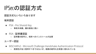 IPSecの認証方式
認証方式もいろいろあります
端末認証
● PSK - Pre Shared Key
○ 事前共有鍵。鍵の漏洩に弱い
● RSA - 証明書認証
○ 証明書の配布と、端末へのインストールが必要
ユーザー認証
● MSCHAPv2 - Microsoft Challenge-Handshake Authentication Protocol
○ 脆弱性があり使用すべきではないが、経路の暗号化を前提に使われている
 