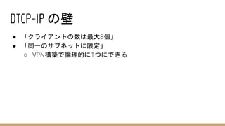 DTCP-IP の壁
● 「クライアントの数は最大8個」
● 「同一のサブネットに限定」
○ VPN構築で論理的に1つにできる
 