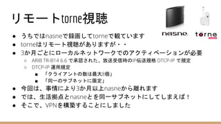 リモートtorne視聴
● うちではnasneで録画してtorneで観ています
● torneはリモート視聴がありますが・・
● 3か月ごとにローカルネットワークでのアクティベーションが必要
○ ARIB TR-B14 6.6 で承認された、放送受信時のIP伝送規格 DTCP-IP で規定
○ DTCP-IP 運用規定
■ 「クライアントの数は最大8個」
■ 「同一のサブネットに限定」
● 今回は、事情により3か月以上nasneから離れます
● では、生活拠点とnasneとを同一サブネットにしてしまえば！
● そこで、VPNを構築することにしました
 