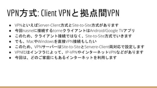 VPN方式: Client VPNと拠点間VPN
● VPNといえばServer-Client方式とSite-to-Site方式があります
● 今回nasneに接続するtorneクライアントはAndroid/Google TVアプリ
● このため、クライアント接続ではなく、Site-to-Site方式でいきます
● でも、MacやWindowsを直接VPN接続もしたい
● このため、VPNサーバーはSite-to-SiteとServere-Client両対応で設定します
● VPNにはインフラによって、IP-VPNやインターネットVPNなどがあります
● 今回は、どのご家庭にもあるインターネットを利用します
 