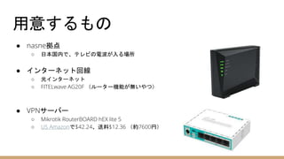 用意するもの
● nasne拠点
○ 日本国内で、テレビの電波が入る場所
● インターネット回線
○ 光インターネット
○ FITELwave AG20F （ルーター機能が無いやつ）
● VPNサーバー
○ Mikrotik RouterBOARD hEX lite 5
○ US Amazonで$42.24、送料$12.36 （約7600円）
 