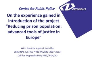 On the experience gained in introduction of the project “Reducing prison population: advanced tools of justice in Europe” 
With financial support from the 
CRIMINAL JUSTICE PROGRAMME (2007-2013) 
Call for Proposals JUST/2013/JPEN/AG 
Centre for Public Policy  