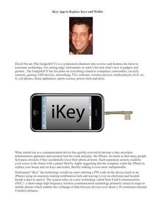 iKey App to Replace Keys and Wallet
�




David Novak (The GadgetGUY) is a syndicated columnist who reviews and features the latest in
consumer technology. For cutting-edge information on what’s hot and what’s new in gadgets and
gizmos , The GadgetGUY has his pulse on everything related to computers, camcorders, car tech,
cameras, gaming, GPS devices, networking, TVs, software, wireless devices, media players, hi-fi, wi-
fi, cell phones, home appliances, sports science, power tools and more.




What started out as a communication device has quickly evolved to become a take anywhere
entertainment apparatus and essential tool for work and play- the iPhone. So much so that many people
feel panic-stricken if they accidentally leave their phone at home. Such separation anxiety could be
even worse in the future with a patent filed by Apple suggesting that the company wants the iPhone to
replace your house and car keys and wallet, thereby making it even more indispensable.
Nicknamed “iKey” the technology would see users entering a PIN code on the device (such as an
iPhone) using an onscreen rotating combination lock and waving it over an electronic pad located
beside a door to open it. The system relies on a new technology called Near Field Communication
(NFC) - a short-range high frequency wireless communication technology primarily aimed at usage in
mobile phones which enables the exchange of data between devices over about a 10 centimeter (around
4 inches) distance.
 