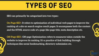 TYPES OF SEO
SEO can primarily be categorized into two types :
On-Page SEO : It refers to optimization of individual web pages to improve the
ranking of a site on search engine result pages. It encompasses both the content
and the HTML source code of a page like page title, meta description etc.
Off-Page SEO : Off-page Optimization refers to measures taken outside the
website to improve its ranking. It’s a practice of link building through
techniques like social bookmarking, directory submission etc.
 