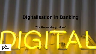 Digitalisation in Banking
“You’ll never design alone”
 