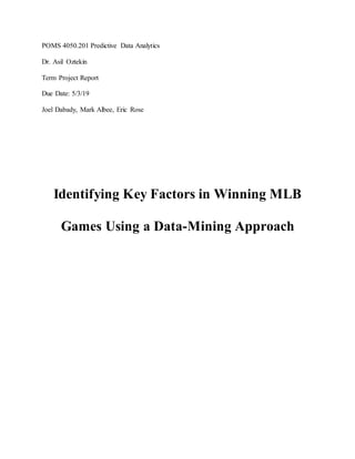 POMS 4050.201 Predictive Data Analytics
Dr. Asil Oztekin
Term Project Report
Due Date: 5/3/19
Joel Dabady, Mark Albee, Eric Rose
Identifying Key Factors in Winning MLB
Games Using a Data-Mining Approach
 