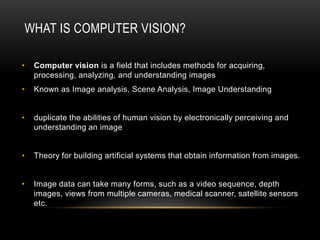 WHAT IS COMPUTER VISION?

•   Computer vision is a field that includes methods for acquiring,
    processing, analyzing, and understanding images
•   Known as Image analysis, Scene Analysis, Image Understanding


•   duplicate the abilities of human vision by electronically perceiving and
    understanding an image


•   Theory for building artificial systems that obtain information from images.


•   Image data can take many forms, such as a video sequence, depth
    images, views from multiple cameras, medical scanner, satellite sensors
    etc.
 