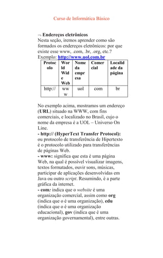 Curso de Informática Básico
 Endereços eletrônicos
Nesta seção, iremos aprender como são
formados os endereços eletrônicos: por que
existe esse www, .com, .br, .org, etc.?
Exemplo: http://www.uol.com.br
Protoc
olo
Wor
ld
Wid
e
Web
Nome
da
empr
esa
Comer
cial
Localid
ade da
página
http:// ww
w
uol com br
No exemplo acima, mostramos um endereço
(URL) situado na WWW, com fins
comerciais, e localizado no Brasil, cujo o
nome da empresa é a UOL – Universo On
Line.
- http:// (HyperText Transfer Protocol):
ou protocolo de transferência de Hipertexto
é o protocolo utilizado para transferências
de páginas Web.
- www: significa que esta é uma página
Web, na qual é possível visualizar imagens,
textos formatados, ouvir sons, músicas,
participar de aplicações desenvolvidas em
Java ou outro script. Resumindo, é a parte
gráfica da internet.
- com: indica que o website é uma
organização comercial, assim como org
(indica que o é uma organização), edu
(indica que o é uma organização
educacional), gov (indica que é uma
organização governamental), entre outras.
 