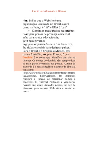 Curso de Informática Básico
- br: indica que o Website é uma
organização localizada no Brasil, assim
como na França é “.fr” e EUA é “.us”
 Domínios mais usados na internet
com: para pontos de presença comercial
edu: para pontos educacionais;
gov: para governo;
org: para organizações sem fins lucrativos
br: siglas especiais para designar países.
Para o Brasil é o br; para o México, mx
para a Austrália, au; para França, fr, etc
Domínio é o nome que identifica um site na
Internet. Os nomes do domínio têm sempre duas
ou mais partes separadas por pontos. A parte da
esquerda é a mais específica e a parte da direita a
mais geral.
(http://www.knoow.net/ciencinformtelec/informa
tica/dominio. htm#vermais). Os domínios
realizam a função de relacionar nomes a
endereços IP (Internet Protocol) e vice-versa.
Permite que sejam utilizados nomes, em vez de
números, para acessar Web sites e enviar e-
mails.
 