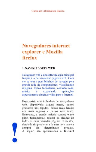 Curso de Informática Básico
!
Navegadores internet
explorer e Mozilla
firefox
1. NAVEGADORES WEB
Navegador web é um software cuja principal
função é a de visualizar páginas web. Com
ele se tem a possibilidade de navegar pela
grande rede de computadores, visualizando
imagens, textos formatados, ouvindo sons,
música e executando aplicações
especialmente desenvolvidas para a internet.
Hoje, existe uma infinidade de navegadores
web disponíveis: alguns pagos, outros
gratuitos; uns rápidos, outros mais lentos;
uns mais seguros e outros nem tanto.
Entretanto, a grande maioria cumpre o seu
papel fundamental: colocar ao alcance de
todos as mais variadas páginas existentes,
desde da simples leitura de uma notícia até a
compra de determinado produto.
A seguir, são apresentados o Internet
 