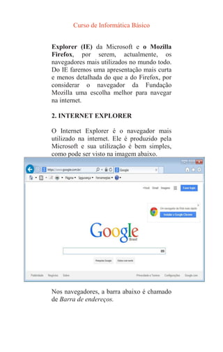 Curso de Informática Básico
Explorer (IE) da Microsoft e o Mozilla
Firefox, por serem, actualmente, os
navegadores mais utilizados no mundo todo.
Do IE faremos uma apresentação mais curta
e menos detalhada do que a do Firefox, por
considerar o navegador da Fundação
Mozilla uma escolha melhor para navegar
na internet.
2. INTERNET EXPLORER
O Internet Explorer é o navegador mais
utilizado na internet. Ele é produzido pela
Microsoft e sua utilização é bem simples,
como pode ser visto na imagem abaixo.
Nos navegadores, a barra abaixo é chamado
de Barra de endereços.
 