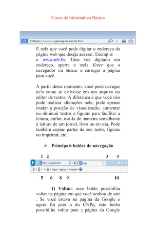Curso de Informática Básico
É nela que você pode digitar o endereço da
página web que deseja acessar. Exemplo:
o www.ufv.br. Uma vez digitado um
endereço, aperte a tecla Enter que o
navegador irá buscar e carregar a página
para você.
A partir desse momento, você pode navegar
nela como se estivesse em um arquivo no
editor de textos. A diferença é que você não
pode realizar alterações nela; pode apenas
mudar a posição de visualização, aumentar
ou diminuir textos e figuras para facilitar a
leitura, enfim, usá-la de maneira semelhante
à leitura de um jornal, livro ou revista. Pode
também copiar partes de seu texto, figuras
ou imprimir, etc.
 Principais botões de navegação
1 2 3 4
5 6 8 9 10
1) Voltar: esse botão possibilita
voltar na página em que você acabou de sair
. Se você estava na página da Google e
agora foi para a do CNPq, este botão
possibilita voltar para a página do Google
 