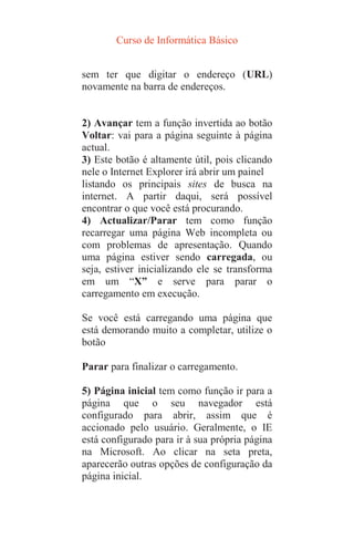 Curso de Informática Básico
sem ter que digitar o endereço (URL)
novamente na barra de endereços.
2) Avançar tem a função invertida ao botão
Voltar: vai para a página seguinte à página
actual.
3) Este botão é altamente útil, pois clicando
nele o Internet Explorer irá abrir um painel
listando os principais sites de busca na
internet. A partir daqui, será possível
encontrar o que você está procurando.
4) Actualizar/Parar tem como função
recarregar uma página Web incompleta ou
com problemas de apresentação. Quando
uma página estiver sendo carregada, ou
seja, estiver inicializando ele se transforma
em um “X” e serve para parar o
carregamento em execução.
Se você está carregando uma página que
está demorando muito a completar, utilize o
botão
Parar para finalizar o carregamento.
5) Página inicial tem como função ir para a
página que o seu navegador está
configurado para abrir, assim que é
accionado pelo usuário. Geralmente, o IE
está configurado para ir à sua própria página
na Microsoft. Ao clicar na seta preta,
aparecerão outras opções de configuração da
página inicial.
 