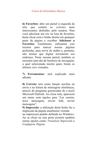 Curso de Informática Básico
6) Favoritos: abre um painel à esquerda da
tela, que contém os websites mais
interessantes definidos pelo usuário. Para
você adicionar um site na lista de favoritos,
basta clicar com o botão direito em qualquer
parte da página e escolher Adicionar a
Favoritos. Geralmente, utilizamos este
recurso para marcar nossas páginas
preferidas, para servir de atalho e, portanto,
não termos que digitar novamente seu
endereço. Neste mesmo painel, também se
encontra uma aba de histórico de navegação,
a qual selecionada mostra quais foram os
últimos sites visitados.
7) Ferramentas: será explicado mais
adiante.
8) Correio: tem como função auxiliar no
envio e na leitura de mensagens eletrônicas,
através do programa gerenciador de e-mails
Microsoft Outlook. Ao clicar nele, aparecerá
um menu com opções para “Ler correio,
nova mensagem, enviar link, enviar
mensagens”.
9) Impressão: a utilização deste botão faz a
impressão da página atualmente visitada
na impressora padrão definida no Windows.
Ao se clicar na seta preta existem também
outras opções como: Visualizar Impressão e
Configurar Página.
 