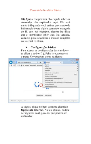 Curso de Informática Básico
10) Ajuda: vai permitir obter ajuda sobre os
comandos não explicados aqui. Ele será
muito útil quando você estiver precisando de
informação sobre algum comando avançado
do IE que, por exemplo, alguém lhe disse
que é interessante saber usar. Na verdade,
com ele, pode-se acessar o manual completo
do Internet Explorer.
 Configurações básicas
Para acessar as configurações básicas deve-
se clicar o botão ( 7 ). Feito isso, aparecerá
o menu Ferramentas, como na figura:
A seguir, clique no item do menu chamado
Opções da Internet. Na tela abaixo, podese
ver algumas configurações que podem ser
realizadas:
 