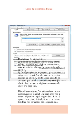 Curso de Informática Básico
1) Mudança da página inicial.
2) Limpar os arquivos temporários, senhas
salvas, histórico de páginas armazenadas,
cookies criados durante a navegação pela
internet.
3) Configurações de segurança, que permite
estabelecer restrições de acesso a certas
páginas da internet, muito usada quando há
crianças que usam o computador, para que
não tenham acesso a páginas com conteúdo
impróprio para elas.
Há muitas outras opções, comandos e menus
disponíveis no Internet Explorer, mas não é
nosso objectivo aqui esgotá-las. Este é
apenas um curso introdutório e, portanto,
tem foco nos comandos básicos principais.
 