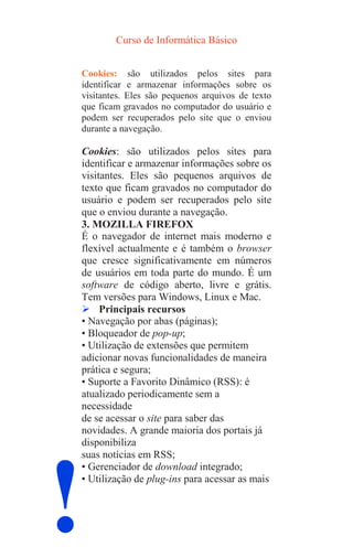 Curso de Informática Básico
!
Cookies: são utilizados pelos sites para
identificar e armazenar informações sobre os
visitantes. Eles são pequenos arquivos de texto
que ficam gravados no computador do usuário e
podem ser recuperados pelo site que o enviou
durante a navegação.
Cookies: são utilizados pelos sites para
identificar e armazenar informações sobre os
visitantes. Eles são pequenos arquivos de
texto que ficam gravados no computador do
usuário e podem ser recuperados pelo site
que o enviou durante a navegação.
3. MOZILLA FIREFOX
É o navegador de internet mais moderno e
flexível actualmente e é também o browser
que cresce significativamente em números
de usuários em toda parte do mundo. É um
software de código aberto, livre e grátis.
Tem versões para Windows, Linux e Mac.
 Principais recursos
• Navegação por abas (páginas);
• Bloqueador de pop-up;
• Utilização de extensões que permitem
adicionar novas funcionalidades de maneira
prática e segura;
• Suporte a Favorito Dinâmico (RSS): é
atualizado periodicamente sem a
necessidade
de se acessar o site para saber das
novidades. A grande maioria dos portais já
disponibiliza
suas notícias em RSS;
• Gerenciador de download integrado;
• Utilização de plug-ins para acessar as mais
 