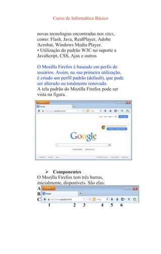 Curso de Informática Básico
novas tecnologias encontradas nos sites,
como: Flash, Java, RealPlayer, Adobe
Acrobat, Windows Media Player.
• Utilização do padrão W3C no suporte a
JavaScript, CSS, Ajax e outros
O Mozilla Firefox é baseado em perfis de
usuários. Assim, na sua primeira utilização,
é criado um perfil padrão (default), que pode
ser alterado ou totalmente renovado.
A tela padrão do Mozilla Firefox pode ser
vista na figura.
 Componentes
O Mozilla Firefox tem três barras,
inicialmente, disponíveis. São elas:
A
B
C
1 2 3 4 5 6
 