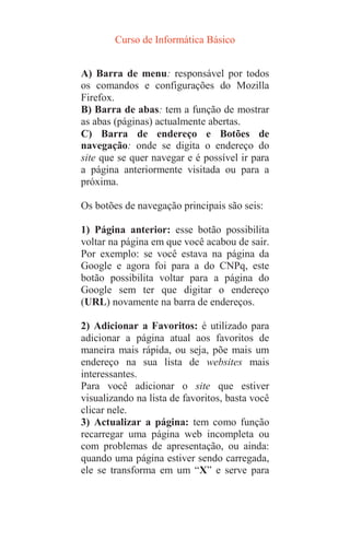 Curso de Informática Básico
A) Barra de menu: responsável por todos
os comandos e configurações do Mozilla
Firefox.
B) Barra de abas: tem a função de mostrar
as abas (páginas) actualmente abertas.
C) Barra de endereço e Botões de
navegação: onde se digita o endereço do
site que se quer navegar e é possível ir para
a página anteriormente visitada ou para a
próxima.
Os botões de navegação principais são seis:
1) Página anterior: esse botão possibilita
voltar na página em que você acabou de sair.
Por exemplo: se você estava na página da
Google e agora foi para a do CNPq, este
botão possibilita voltar para a página do
Google sem ter que digitar o endereço
(URL) novamente na barra de endereços.
2) Adicionar a Favoritos: é utilizado para
adicionar a página atual aos favoritos de
maneira mais rápida, ou seja, põe mais um
endereço na sua lista de websites mais
interessantes.
Para você adicionar o site que estiver
visualizando na lista de favoritos, basta você
clicar nele.
3) Actualizar a página: tem como função
recarregar uma página web incompleta ou
com problemas de apresentação, ou ainda:
quando uma página estiver sendo carregada,
ele se transforma em um “X” e serve para
 
