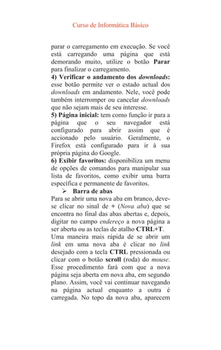 Curso de Informática Básico
parar o carregamento em execução. Se você
está carregando uma página que está
demorando muito, utilize o botão Parar
para finalizar o carregamento.
4) Verificar o andamento dos downloads:
esse botão permite ver o estado actual dos
downloads em andamento. Nele, você pode
também interromper ou cancelar downloads
que não sejam mais de seu interesse.
5) Página inicial: tem como função ir para a
página que o seu navegador está
configurado para abrir assim que é
accionado pelo usuário. Geralmente, o
Firefox está configurado para ir à sua
própria página do Google.
6) Exibir favoritos: disponibiliza um menu
de opções de comandos para manipular sua
lista de favoritos, como exibir uma barra
específica e permanente de favoritos.
 Barra de abas
Para se abrir uma nova aba em branco, deve-
se clicar no sinal de + (Nova aba) que se
encontra no final das abas abertas e, depois,
digitar no campo endereço a nova página a
ser aberta ou as teclas de atalho CTRL+T.
Uma maneira mais rápida de se abrir um
link em uma nova aba é clicar no link
desejado com a tecla CTRL pressionada ou
clicar com o botão scroll (roda) do mouse.
Esse procedimento fará com que a nova
página seja aberta em nova aba, em segundo
plano. Assim, você vai continuar navegando
na página actual enquanto a outra é
carregada. No topo da nova aba, aparecem
 