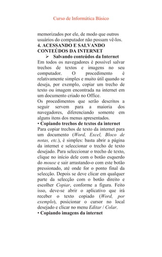 Curso de Informática Básico
memorizados por ele, de modo que outros
usuários do computador não possam vê-los.
4. ACESSANDO E SALVANDO
CONTEÚDOS DA INTERNET
 Salvando conteúdos da Internet
Em todos os navegadores é possível salvar
trechos de textos e imagens no seu
computador. O procedimento é
relativamente simples e muito útil quando se
deseja, por exemplo, copiar um trecho de
texto ou imagem encontrada na internet em
um documento criado no Office.
Os procedimentos que serão descritos a
seguir servem para a maioria dos
navegadores, diferenciando somente em
alguns itens dos menus apresentados.
• Copiando trechos de textos da internet
Para copiar trechos de texto da internet para
um documento (Word, Excel, Bloco de
notas, etc.), é simples: basta abrir a página
da internet e seleccionar o trecho de texto
desejado. Para seleccionar o trecho de texto,
clique no início dele com o botão esquerdo
do mouse e sair arrastando-o com este botão
pressionado, até onde for o ponto final da
selecção. Depois se deve clicar em qualquer
parte da selecção com o botão direito e
escolher Copiar, conforme a figura. Feito
isso, deve-se abrir o aplicativo que irá
receber o texto copiado (Word, por
exemplo), posicionar o cursor no local
desejado e clicar no menu Editar / Colar.
• Copiando imagens da internet
 