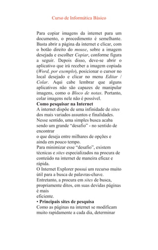 Curso de Informática Básico
Para copiar imagens da internet para um
documento, o procedimento é semelhante.
Basta abrir a página da internet e clicar, com
o botão direito do mouse, sobre a imagem
desejada e escolher Copiar, conforme figura
a seguir. Depois disso, deve-se abrir o
aplicativo que irá receber a imagem copiada
(Word, por exemplo), posicionar o cursor no
local desejado e clicar no menu Editar /
Colar. Aqui cabe lembrar que alguns
aplicativos não são capazes de manipular
imagens, como o Bloco de notas. Portanto,
colar imagens nele não é possível.
Como pesquisar na Internet
A internet dispõe de uma infinidade de sites
dos mais variados assuntos e finalidades.
Nesse sentido, uma simples busca acaba
sendo um grande “desafio” - no sentido de
encontrar
o que deseja entre milhares de opções e
ainda em pouco tempo.
Para minimizar esse “desafio”, existem
técnicas e sites especializados na procura de
conteúdo na internet de maneira eficaz e
rápida.
O Internet Explorer possui um recurso muito
útil para a busca de palavras-chave.
Entretanto, a procura em sites de busca,
propriamente ditos, em suas devidas páginas
é mais
eficiente.
• Principais sites de pesquisa
Como as páginas na internet se modificam
muito rapidamente a cada dia, determinar
 