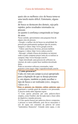 Curso de Informática Básico
quais são os melhores sites de busca torna-se
uma tarefa muito difícil. Entretanto, alguns
sites
de busca se destacam dos demais, seja pela
rapidez, pelos resultados retornados na
procura
ou quanto à confiança conquistada ao longo
de anos.
Nesse sentido, apresentamos uma pequena lista de
alguns sites de procura.
- Google: o melhor site de busca na actualidade faz
procura por praticamente qualquer tipo de assunto,
imagens e vídeos: http://www.google.com.br.
- Yahoo: para buscas diversas, procura também
imagens e vídeos: http://www.yahoo.com.br/.
- Buscapé: voltado à busca de produtos na internet,
onde se pode comparar preços antes de se realizar as
compras: http://www.buscape.com.br/.
- Super downloads: para procura de softwares na
internet, de onde se pode fazer também downloads
deles.
Pode-se encontrar softwares renomados, tanto
gratuitos como pagos: http://superdownloads.com.br.
• Como procurar?
Cada site tem um campo (caixa) apropriado
para a digitação do que se deseja procurar
e, em alguns, também se pode escolher o
tipo de busca a ser realizada (sites, imagens,
vídeos etc.).
Para a procura na Internet, utilize palavras que
exprimam o sentido geral do assunto a ser procurado.
É preciso ainda saber algumas regras:
1) Caso queira procurar por uma palavra-chave
simples, como Futebol, não há nada mais a fazer além
de digitá-la e mandar procurar.
2) Caso queira buscar por palavras-chaves compostas,
a procura se torna diferente, pois faz-se necessário o
uso de aspas nos extremos da palavra tal como
“matemática financeira”. Estando entre aspas, o site
 