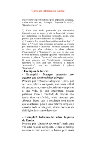 Curso de Informática Básico
irá procurar especificamente pela expressão desejada,
e não mais que isso. Exemplo: “Imposto de renda”,
“Guarda-chuva”, etc.
3) Caso você tenha procurado por matemática
financeira sem as aspas, o site de busca irá procurar
por matemática ou financeira tornando, assim, uma
procura por assuntos diferentes do desejado.
4) A maioria dos sites de busca utiliza os símbolos “+”
(and) e “-“ (not) para aprimorar as buscas. A procura
por “matemática + financeira” retornará somente com
os sites que têm referência às duas palavras
(“matemática” e “financeira”); ou seja: os sites que
tiverem referência somente à palavra “matemática” ou
somente a palavra “financeira” não serão retornados.
Já uma procura por “+matemática –financeira”
retornará os sites que têm referência à palavra
“matemática”, sem ter referência à palavra
“financeira”.
• Exemplos de buscas:
- Exemplo1: Doenças causadas por
agentes que desencadeiam alergias.
Procure por “Doenças alérgicas”, pois, por
ser uma palavra composta, será mais difícil
de encontrar e, caso ache, não irá complicar
a sua vida, já que encontrará poucas
palavras. Caso o resultado da procura não
tenha sido satisfatório, tente procurar por
Alergia. Desta vez, o resultado será maior
que o anterior, pois é uma palavra simples e
envolve toda a categoria, desde doenças da
definição do assunto desejado.
- Exemplo2: Informações sobre Imposto
de Renda.
Procure por “Imposto de renda”, mais uma
vez uma palavra composta. Utilize o mesmo
método acima: comece a busca pelo mais
 