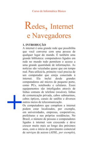 Curso de Informática Básico
+
Redes, Internet
e Navegadores
1. INTRODUÇÃO
A internet é uma grande rede que possibilita
que você converse com uma pessoa de
qualquer lugar do mundo. É também uma
grande biblioteca: computadores ligados em
rede no mundo todo permitem o acesso a
uma grande quantidade de informações. As
notícias são veiculadas quase que em tempo
real. Para utilizá-la, primeiro você precisa de
um computador que esteja conectado à
internet. Ela inclui desde grandes
computadores até micros de pequeno porte,
como PCs, notebooks e celulares. Esses
equipamentos são interligados através de
linhas comuns de telefone (modem), linhas
de comunicação privada, cabos submarinos,
cabos ópticos, canais de satélite e diversos
outros meios de telecomunicação.
Os computadores que compõem a internet
podem estar localizados, por exemplo,
em universidades, empresas, cooperativas,
prefeituras e nas próprias residências. No
Brasil, o número de pessoas e computadores
ligados à internet vem crescendo e deve
crescer muito mais ao longo dos próximos
anos, com o início do provimento comercial
de serviços de acesso (ADSL, por exemplo),
 