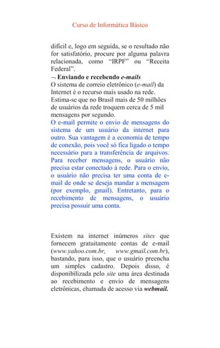 Curso de Informática Básico
difícil e, logo em seguida, se o resultado não
for satisfatório, procure por alguma palavra
relacionada, como “IRPF” ou “Receita
Federal”.
 Enviando e recebendo e-mails
O sistema de correio eletrônico (e-mail) da
Internet é o recurso mais usado na rede.
Estima-se que no Brasil mais de 50 milhões
de usuários da rede troquem cerca de 5 mil
mensagens por segundo.
O e-mail permite o envio de mensagens do
sistema de um usuário da internet para
outro. Sua vantagem é a economia de tempo
de conexão, pois você só fica ligado o tempo
necessário para a transferência de arquivos.
Para receber mensagens, o usuário não
precisa estar conectado à rede. Para o envio,
o usuário não precisa ter uma conta de e-
mail de onde se deseja mandar a mensagem
(por exemplo, gmail). Entretanto, para o
recebimento de mensagens, o usuário
precisa possuir uma conta.
Existem na internet inúmeros sites que
fornecem gratuitamente contas de e-mail
(www.yahoo.com.br, www.gmail.com.br),
bastando, para isso, que o usuário preencha
um simples cadastro. Depois disso, é
disponibilizada pelo site uma área destinada
ao recebimento e envio de mensagens
eletrônicas, chamada de acesso via webmail.
 