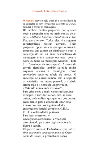 Curso de Informática Básico
Webmail: serviço pelo qual há a necessidade de
se conectar ao site fornecedor da conta de e-mail
para ler e enviar as mensagens.
Há também muitos programas que ajudam
você a gerenciar uma ou mais contas de e-
mail: OutLook Express, Thunderbird e The
Bat, entre outros. Todos eles têm algumas
características básicas comuns. Todo
programa opera solicitando que o usuário
preencha um campo de destinatário com o
endereço de um ou mais destinatários da
mensagem e um campo opcional, com o
nome ou tema da mensagem (assunto). Este
é o “envelope da mensagem”. Através do
correio eletrônico, também se pode enviar
arquivos anexos à mensagem, como
curriculum vitae ou tabela de preços. O
endereço de e-mail sempre tem a seguinte
característica: um nome pessoal, o símbolo
arroba (@) e o nome de um provedor.
• Criando uma conta de e-mail
Para criar o seu e-mail, vamos utilizar, por
exemplo, o servidor Yahoo, mas, se você
quiser, pode utilizar qualquer um dos outros.
Geralmente, para a criação de um e-mail
iremos precisar dos seguintes dados:
endereço residencial completo, C.E.P.,
C.P.F. e outros dados pessoais.
Para isso, acesse o site
www.yahoo.com.br/mail e você será
direccionado para uma página como a da
figura a seguir.
Clique em no botão Cadastre-se (em outros
sites este botão pode ter o nome de Criar
conta de e-mail) e preencha os dados
 