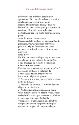Curso de Informática Básico
solicitados nas próximas janelas que
aparecerem. No caso do Yahoo, a primeira
janela que aparecerá é a seguinte:
Depois de digitar seus dados, clique no
botão Criar uma conta, para que o processo
continue. Ele é todo autoexplicativo e,
portanto, sempre leia muito bem tudo que se
pede
antes de preencher um campo.
É recomendado também ler as condições de
privacidade ou de contrato oferecidas
pelo site. Alguns fazem uso dos dados
pessoais para fins diversos e é importante
que você
saiba disso.
Por fim, anote em um lugar seguro, em uma
agenda ou em seu caderno de anotações,
o seu endereço de e-mail e a sua senha.
• Enviando um e-mail
Para mandar uma mensagem para alguém, é
necessário conhecer o endereço de
e-mail dessa pessoa. De posse dessa
informação, siga esses passos:
1) Acesse o site www.yahoo.com.br e clique
no botão Entrar.
2) Preencha os campos ID Yahoo e Senha e
clique no botão Entrar.
3) Na tela seguinte, que aparecerá quase
vazia pois sua conta foi recém-criada, clique
no botão Escrever, que se encontra próximo
à parte superior esquerda da tela.
Vai aparecer a tela a seguir, que tem três
campos que devem ser preenchidos para
que sua mensagem não somente chegue,
 
