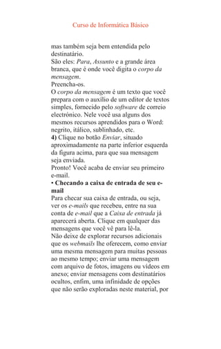 Curso de Informática Básico
mas também seja bem entendida pelo
destinatário.
São eles: Para, Assunto e a grande área
branca, que é onde você digita o corpo da
mensagem.
Preencha-os.
O corpo da mensagem é um texto que você
prepara com o auxílio de um editor de textos
simples, fornecido pelo software de correio
electrónico. Nele você usa alguns dos
mesmos recursos aprendidos para o Word:
negrito, itálico, sublinhado, etc.
4) Clique no botão Enviar, situado
aproximadamente na parte inferior esquerda
da figura acima, para que sua mensagem
seja enviada.
Pronto! Você acaba de enviar seu primeiro
e-mail.
• Checando a caixa de entrada de seu e-
mail
Para checar sua caixa de entrada, ou seja,
ver os e-mails que recebeu, entre na sua
conta de e-mail que a Caixa de entrada já
aparecerá aberta. Clique em qualquer das
mensagens que você vê para lê-la.
Não deixe de explorar recursos adicionais
que os webmails lhe oferecem, como enviar
uma mesma mensagem para muitas pessoas
ao mesmo tempo; enviar uma mensagem
com arquivo de fotos, imagens ou vídeos em
anexo; enviar mensagens com destinatários
ocultos, enfim, uma infinidade de opções
que não serão exploradas neste material, por
 