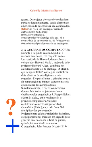 Curso de Informática Básico
+
?
guerra. Os projetos do engenheiro ficariam
parados durante a guerra, dando chance aos
americanos de desenvolver seu computador.
Relés: Um relé é um interruptor acionado
eletricamente. Saiba mais:
(http://www.infoescola.
com/eletronica/rele/)serviço pelo qual há a
necessidade de se conectar ao site fornecedor da
conta de e-mail para ler e enviar as mensagens.
2. A GUERRA E OS COMPUTADORES
Durante a Segunda Guerra Mundial, a
marinha americana, em conjunto com a
Universidade de Harvard, desenvolveu o
computador Harvard Mark I, projetado pelo
professor Howard Aiken, com base no
calculador analítico de Babbage. O Mark I,
que ocupava 120m³, conseguia multiplicar
dois números de dez dígitos em três
segundos. Ele permitiu ter o primeiro centro
de computação no mundo, dando o início à
era moderna dos computadores.
Simultaneamente, o exército americano
desenvolvia outro projeto semelhante,
chefiado pelos engenheiros J. Presper Eckert
e John Mauchy, cujo resultado foi o
primeiro computador a válvulas:
o Eletronic Numeric Integrator And
Calculator (Eniac), capaz de fazer 500
multiplicações por segundo.
Projetado para calcular trajetórias balísticas,
o equipamento foi mantido em segredo pelo
governo americano até o final da guerra,
quando foi anunciado ao mundo.
O engenheiro John Presper Eckert (1919-
 
