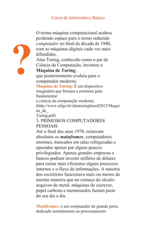 Curso de Informática Básico
?
O termo máquina computacional acabou
perdendo espaço para o termo reduzido
computador no final da década de 1940,
com as máquinas digitais cada vez mais
difundidas.
Alan Turing, conhecido como o pai da
Ciência da Computação, inventou a
Máquina de Turing,
que posteriormente evoluiu para o
computador moderno.
Máquina de Turing: É um dispositivo
imaginário que formou a estrutura para
fundamentar
a ciência da computação moderna.
(http://www.ufrgs.br/alanturingbrasil2012/Maqui
na_de_
Turing.pdf)
3. PRIMEIROS COMPUTADORES
PESSOAIS
Até o final dos anos 1970, reinavam
absolutos os mainframes, computadores
enormes, trancados em salas refrigeradas e
operados apenas por alguns poucos
privilegiados. Apenas grandes empresas e
bancos podiam investir milhões de dólares
para tornar mais eficientes alguns processos
internos e o fluxo de informações. A maioria
dos escritórios funcionava mais ou menos da
mesma maneira que no começo do século:
arquivos de metal, máquinas de escrever,
papel carbono e memorandos faziam parte
do seu dia a dia.
Mainframes: é um computador de grande porte,
dedicado normalmente ao processamento
 