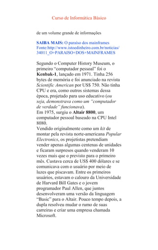 Curso de Informática Básico
de um volume grande de informações
SAIBA MAIS: O paraíso dos mainframes
Fonte:http://www.istoedinheiro.com.br/noticias/
34011_O+PARAISO+DOS+MAINFRAMES
Segundo o Computer History Museum, o
primeiro “computador pessoal” foi o
Kenbak-1, lançado em 1971. Tinha 256
bytes de memória e foi anunciado na revista
Scientific American por US$ 750. Não tinha
CPU e era, como outros sistemas dessa
época, projetado para uso educativo (ou
seja, demonstrava como um “computador
de verdade” funcionava).
Em 1975, surgiu o Altair 8800, um
computador pessoal baseado na CPU Intel
8080.
Vendido originalmente como um kit de
montar pela revista norte-americana Popular
Electronics, os projetistas pretendiam
vender apenas algumas centenas de unidades
e ficaram surpresos quando venderam 10
vezes mais que o previsto para o primeiro
mês. Custava cerca de US$ 400 dólares e se
comunicava com o usuário por meio de
luzes que piscavam. Entre os primeiros
usuários, estavam o calouro da Universidade
de Harvard Bill Gates e o jovem
programador Paul Allen, que juntos
desenvolveram uma versão da linguagem
“Basic” para o Altair. Pouco tempo depois, a
dupla resolveu mudar o rumo de suas
carreiras e criar uma empresa chamada
Microsoft.
 