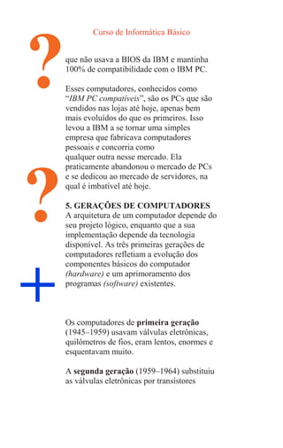 Curso de Informática Básico
?
?
+
que não usava a BIOS da IBM e mantinha
100% de compatibilidade com o IBM PC.
Esses computadores, conhecidos como
“IBM PC compatíveis”, são os PCs que são
vendidos nas lojas até hoje, apenas bem
mais evoluídos do que os primeiros. Isso
levou a IBM a se tornar uma simples
empresa que fabricava computadores
pessoais e concorria como
qualquer outra nesse mercado. Ela
praticamente abandonou o mercado de PCs
e se dedicou ao mercado de servidores, na
qual é imbatível até hoje.
5. GERAÇÕES DE COMPUTADORES
A arquitetura de um computador depende do
seu projeto lógico, enquanto que a sua
implementação depende da tecnologia
disponível. As três primeiras gerações de
computadores refletiam a evolução dos
componentes básicos do computador
(hardware) e um aprimoramento dos
programas (software) existentes.
Os computadores de primeira geração
(1945–1959) usavam válvulas eletrônicas,
quilômetros de fios, eram lentos, enormes e
esquentavam muito.
A segunda geração (1959–1964) substituiu
as válvulas eletrônicas por transístores
 