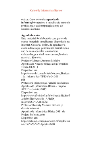 Curso de Informática Básico
outros. O conceito de supervia da
informação capturou a imaginação tanto de
profissionais da computação como de
usuários comuns.
Agradecimentos
Este material foi elaborado com partes de
outros materiais semelhantes disponíveis na
Internet. Gostaria, assim, de agradecer a
esses autores que gentilmente permitiram o
uso de suas apostilas - muito bem
elaboradas, por sinal - na construção deste
material. São eles:
Professor Marcos Antunes Moleiro
Apostila de Noções básicas de informática
versão 04.2011
Disponível em:
http://www.drh.uem.br/tde/Nocoes_Basicas
_de_Informatica-TDE-Ver04.2011.
pdf
Professora Eliane Elias Ferreira dos Santos
Apostila de Informática Básica - Projeto
AFRID – Janeiro/2013
Disponível em:
http://www.afrid.faefi.ufu.br/sites/afrid.faefi
.ufu.br/files/Apostila_AFRID_
Inform%C3%A1tica.pdf
Professor Roberty Manzini Bertolo (e
demais autores)
Apostila de Informática Básica 2011 do
Projeto Inclusão.com
Disponível em:
http://inclusao.icmcjunior.com.br/arq/Inclus
ao.com%20-%20Apostila%20
 