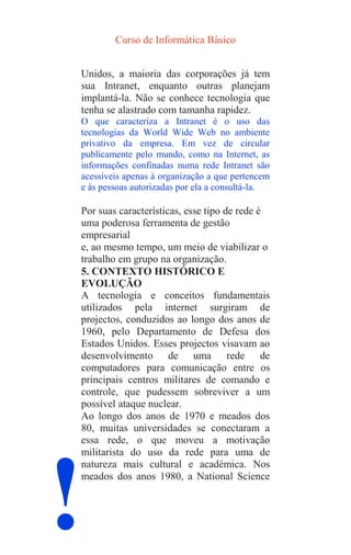 Curso de Informática Básico
!
Unidos, a maioria das corporações já tem
sua Intranet, enquanto outras planejam
implantá-la. Não se conhece tecnologia que
tenha se alastrado com tamanha rapidez.
O que caracteriza a Intranet é o uso das
tecnologias da World Wide Web no ambiente
privativo da empresa. Em vez de circular
publicamente pelo mundo, como na Internet, as
informações confinadas numa rede Intranet são
acessíveis apenas à organização a que pertencem
e às pessoas autorizadas por ela a consultá-la.
Por suas características, esse tipo de rede é
uma poderosa ferramenta de gestão
empresarial
e, ao mesmo tempo, um meio de viabilizar o
trabalho em grupo na organização.
5. CONTEXTO HISTÓRICO E
EVOLUÇÃO
A tecnologia e conceitos fundamentais
utilizados pela internet surgiram de
projectos, conduzidos ao longo dos anos de
1960, pelo Departamento de Defesa dos
Estados Unidos. Esses projectos visavam ao
desenvolvimento de uma rede de
computadores para comunicação entre os
principais centros militares de comando e
controle, que pudessem sobreviver a um
possível ataque nuclear.
Ao longo dos anos de 1970 e meados dos
80, muitas universidades se conectaram a
essa rede, o que moveu a motivação
militarista do uso da rede para uma de
natureza mais cultural e académica. Nos
meados dos anos 1980, a National Science
 