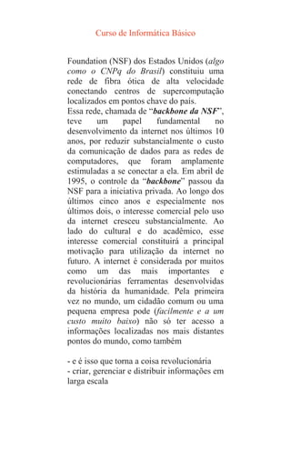 Curso de Informática Básico
Foundation (NSF) dos Estados Unidos (algo
como o CNPq do Brasil) constituiu uma
rede de fibra ótica de alta velocidade
conectando centros de supercomputação
localizados em pontos chave do país.
Essa rede, chamada de “backbone da NSF”,
teve um papel fundamental no
desenvolvimento da internet nos últimos 10
anos, por reduzir substancialmente o custo
da comunicação de dados para as redes de
computadores, que foram amplamente
estimuladas a se conectar a ela. Em abril de
1995, o controle da “backbone” passou da
NSF para a iniciativa privada. Ao longo dos
últimos cinco anos e especialmente nos
últimos dois, o interesse comercial pelo uso
da internet cresceu substancialmente. Ao
lado do cultural e do acadêmico, esse
interesse comercial constituirá a principal
motivação para utilização da internet no
futuro. A internet é considerada por muitos
como um das mais importantes e
revolucionárias ferramentas desenvolvidas
da história da humanidade. Pela primeira
vez no mundo, um cidadão comum ou uma
pequena empresa pode (facilmente e a um
custo muito baixo) não só ter acesso a
informações localizadas nos mais distantes
pontos do mundo, como também
- e é isso que torna a coisa revolucionária
- criar, gerenciar e distribuir informações em
larga escala
 