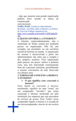 Curso de Informática Básico
+
- algo que somente uma grande organização
poderia fazer usando os meios de
comunicação
convencionais.
SAIBA MAIS: Assista ao vídeo Internet
Revelada - um filme sobre a Internet e os Pontos
de Troca de Tráfego, disponível em:
http://www.youtube.com/watch?v=QXUpRg29i
ZQ
6. QUEM CONTROLA A INTERNET?
A Internet, surpreendentemente, não é
controlada de forma central por nenhuma
pessoa ou organização. Não há, por
exemplo, um presidente ou um escritório
central da Internet no mundo. A organização
do sistema é desenvolvida a partir dos
administradores das redes que a compõe e
dos próprios usuários. Essa organização
pode parecer um pouco caótica à primeira
vista, mas tem funcionado extremamente
bem até o presente momento, possibilitando
o enorme crescimento da rede observado
nos últimos anos.
7. FORMAS DE CONEXÃO A REDES E
À INTERNET
 O que significa estar conectado à
internet?
Estar ligado ou conectado à internet,
usualmente, significa ter uma “conta” em
um computador “servidor”, que esteja
conectado à internet, localizado em uma
instituição (ou empresa) que seja provedora
de serviços de acesso. Essa “conta” nesse
computador ligado à internet é à cessada de
um microcomputador, através de um modem
 