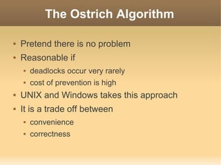 The Ostrich Algorithm

   Pretend there is no problem
   Reasonable if
       deadlocks occur very rarely
       cost of prevention is high
   UNIX and Windows takes this approach
   It is a trade off between
       convenience
       correctness
 