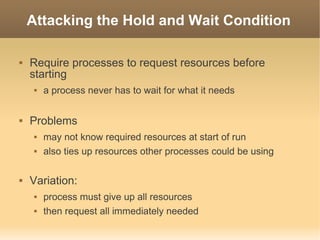 Attacking the Hold and Wait Condition

   Require processes to request resources before
    starting
        a process never has to wait for what it needs

   Problems
        may not know required resources at start of run
        also ties up resources other processes could be using

   Variation:
        process must give up all resources
        then request all immediately needed
 