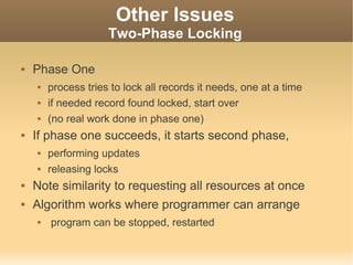 Other Issues
                     Two-Phase Locking

   Phase One
       process tries to lock all records it needs, one at a time
       if needed record found locked, start over
       (no real work done in phase one)
   If phase one succeeds, it starts second phase,
       performing updates
       releasing locks
   Note similarity to requesting all resources at once
   Algorithm works where programmer can arrange
       program can be stopped, restarted
 