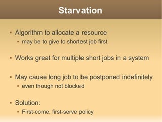 Starvation

   Algorithm to allocate a resource
       may be to give to shortest job first

   Works great for multiple short jobs in a system

   May cause long job to be postponed indefinitely
       even though not blocked

   Solution:
       First-come, first-serve policy
 