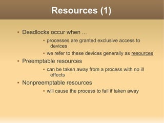 Resources (1)

   Deadlocks occur when …
              processes are granted exclusive access to
                devices
              we refer to these devices generally as resources
   Preemptable resources
              can be taken away from a process with no ill
                effects
   Nonpreemptable resources
              will cause the process to fail if taken away
 