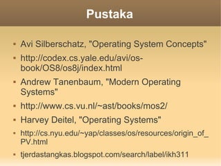 Pustaka

   Avi Silberschatz, "Operating System Concepts"
   http://codex.cs.yale.edu/avi/os-
    book/OS8/os8j/index.html
   Andrew Tanenbaum, "Modern Operating
    Systems"
   http://www.cs.vu.nl/~ast/books/mos2/
   Harvey Deitel, "Operating Systems"
   http://cs.nyu.edu/~yap/classes/os/resources/origin_of_
    PV.html
   tjerdastangkas.blogspot.com/search/label/ikh311
 