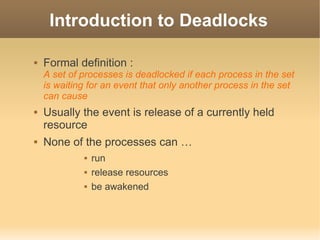 Introduction to Deadlocks

   Formal definition :
    A set of processes is deadlocked if each process in the set
    is waiting for an event that only another process in the set
    can cause
   Usually the event is release of a currently held
    resource
   None of the processes can …
                run
                release resources
                be awakened
 