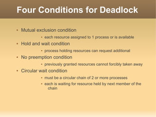 Four Conditions for Deadlock

   Mutual exclusion condition
                 each resource assigned to 1 process or is available
   Hold and wait condition
                 process holding resources can request additional
   No preemption condition
                 previously granted resources cannot forcibly taken away
   Circular wait condition
                 must be a circular chain of 2 or more processes
                 each is waiting for resource held by next member of the
                    chain
 