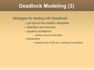 Deadlock Modeling (3)

Strategies for dealing with Deadlocks
           just ignore the problem altogether
           detection and recovery
           dynamic avoidance
                   careful resource allocation
           prevention
                   negating one of the four necessary conditions
 